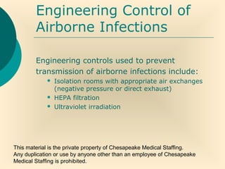 This material is the private property of Chesapeake Medical Staffing.
Any duplication or use by anyone other than an employee of Chesapeake
Medical Staffing is prohibited.
Engineering Control of
Airborne Infections
Engineering controls used to prevent
transmission of airborne infections include:
 Isolation rooms with appropriate air exchanges
(negative pressure or direct exhaust)
 HEPA filtration
 Ultraviolet irradiation
 