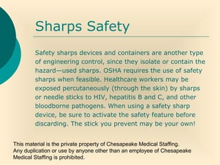This material is the private property of Chesapeake Medical Staffing.
Any duplication or use by anyone other than an employee of Chesapeake
Medical Staffing is prohibited.
Sharps Safety
Safety sharps devices and containers are another type
of engineering control, since they isolate or contain the
hazard—used sharps. OSHA requires the use of safety
sharps when feasible. Healthcare workers may be
exposed percutaneously (through the skin) by sharps
or needle sticks to HIV, hepatitis B and C, and other
bloodborne pathogens. When using a safety sharp
device, be sure to activate the safety feature before
discarding. The stick you prevent may be your own!
 