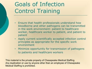 This material is the private property of Chesapeake Medical Staffing.
Any duplication or use by anyone other than an employee of Chesapeake
Medical Staffing is prohibited.
Goals of Infection
Control Training
• Ensure that health professionals understand how
bloodborne and other pathogens can be transmitted
in the work environment: patient to healthcare
worker, healthcare worker to patient, and patient to
patient
• Apply current scientifically accepted infection control
principles as appropriate for the specific work
environment
• Minimize opportunity for transmission of pathogens
to patients and healthcare workers
 