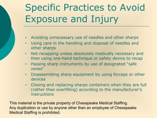 This material is the private property of Chesapeake Medical Staffing.
Any duplication or use by anyone other than an employee of Chesapeake
Medical Staffing is prohibited.
Specific Practices to Avoid
Exposure and Injury
• Avoiding unnecessary use of needles and other sharps
• Using care in the handling and disposal of needles and
other sharps
• Not recapping unless absolutely medically necessary and
then using one-hand technique or safety device to recap
• Passing sharp instruments by use of designated "safe
zones"
• Disassembling sharp equipment by using forceps or other
devices
• Closing and replacing sharps containers when they are full
(rather than overfilling) according to the manufacturer's
instructions
 