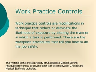 This material is the private property of Chesapeake Medical Staffing.
Any duplication or use by anyone other than an employee of Chesapeake
Medical Staffing is prohibited.
Work Practice Controls
Work practice controls are modifications in
technique that reduce or eliminate the
likelihood of exposure by altering the manner
in which a task is performed. These are the
workplace procedures that tell you how to do
the job safely.
 