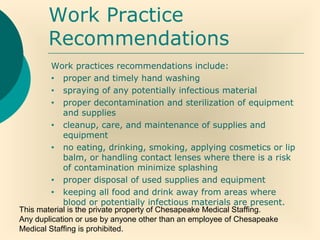 This material is the private property of Chesapeake Medical Staffing.
Any duplication or use by anyone other than an employee of Chesapeake
Medical Staffing is prohibited.
Work Practice
Recommendations
Work practices recommendations include:
• proper and timely hand washing
• spraying of any potentially infectious material
• proper decontamination and sterilization of equipment
and supplies
• cleanup, care, and maintenance of supplies and
equipment
• no eating, drinking, smoking, applying cosmetics or lip
balm, or handling contact lenses where there is a risk
of contamination minimize splashing
• proper disposal of used supplies and equipment
• keeping all food and drink away from areas where
blood or potentially infectious materials are present.
 
