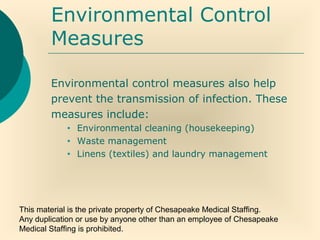 This material is the private property of Chesapeake Medical Staffing.
Any duplication or use by anyone other than an employee of Chesapeake
Medical Staffing is prohibited.
Environmental Control
Measures
Environmental control measures also help
prevent the transmission of infection. These
measures include:
• Environmental cleaning (housekeeping)
• Waste management
• Linens (textiles) and laundry management
 