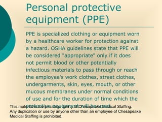 This material is the private property of Chesapeake Medical Staffing.
Any duplication or use by anyone other than an employee of Chesapeake
Medical Staffing is prohibited.
Personal protective
equipment (PPE)
PPE is specialized clothing or equipment worn
by a healthcare worker for protection against
a hazard. OSHA guidelines state that PPE will
be considered "appropriate" only if it does
not permit blood or other potentially
infectious materials to pass through or reach
the employee's work clothes, street clothes,
undergarments, skin, eyes, mouth, or other
mucous membranes under normal conditions
of use and for the duration of time which the
protective equipment will be used.
 