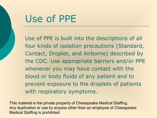 This material is the private property of Chesapeake Medical Staffing.
Any duplication or use by anyone other than an employee of Chesapeake
Medical Staffing is prohibited.
Use of PPE
Use of PPE is built into the descriptions of all
four kinds of isolation precautions (Standard,
Contact, Droplet, and Airborne) described by
the CDC. Use appropriate barriers and/or PPE
whenever you may have contact with the
blood or body fluids of any patient and to
prevent exposure to the droplets of patients
with respiratory symptoms.
 