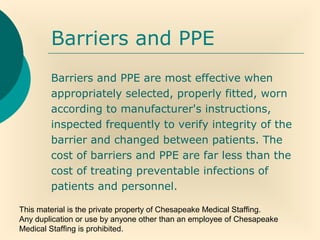 This material is the private property of Chesapeake Medical Staffing.
Any duplication or use by anyone other than an employee of Chesapeake
Medical Staffing is prohibited.
Barriers and PPE
Barriers and PPE are most effective when
appropriately selected, properly fitted, worn
according to manufacturer's instructions,
inspected frequently to verify integrity of the
barrier and changed between patients. The
cost of barriers and PPE are far less than the
cost of treating preventable infections of
patients and personnel.
 