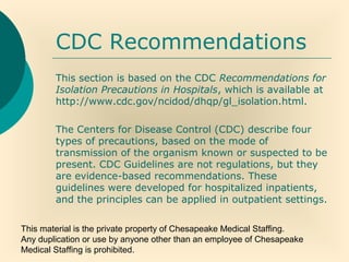 This material is the private property of Chesapeake Medical Staffing.
Any duplication or use by anyone other than an employee of Chesapeake
Medical Staffing is prohibited.
CDC Recommendations
This section is based on the CDC Recommendations for
Isolation Precautions in Hospitals, which is available at
http://www.cdc.gov/ncidod/dhqp/gl_isolation.html.
The Centers for Disease Control (CDC) describe four
types of precautions, based on the mode of
transmission of the organism known or suspected to be
present. CDC Guidelines are not regulations, but they
are evidence-based recommendations. These
guidelines were developed for hospitalized inpatients,
and the principles can be applied in outpatient settings.
 