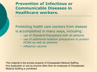 This material is the private property of Chesapeake Medical Staffing.
Any duplication or use by anyone other than an employee of Chesapeake
Medical Staffing is prohibited.
Prevention of Infectious or
Communicable Diseases in
Healthcare workers.
Protecting health care workers from disease
is accomplished in many ways, including:
• use of Standard Precautions with all patients
• use of additional isolation precautions to protect
HCWs as well as patients
• influenza vaccine
 