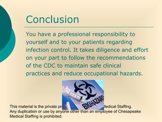 This material is the private property of Chesapeake Medical Staffing.
Any duplication or use by anyone other than an employee of Chesapeake
Medical Staffing is prohibited.
Conclusion
You have a professional responsibility to
yourself and to your patients regarding
infection control. It takes diligence and effort
on your part to follow the recommendations
of the CDC to maintain safe clinical
practices and reduce occupational hazards.
 