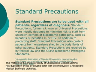 This material is the private property of Chesapeake Medical Staffing.
Any duplication or use by anyone other than an employee of Chesapeake
Medical Staffing is prohibited.
Standard Precautions
Standard Precautions are to be used with all
patients, regardless of diagnosis. Standard
Precautions, formerly known as Universal Precautions,
were initially designed to minimize risk to staff from
unknown carriers of bloodborne pathogens, such as
hepatitis B, hepatitis C, or HIV. In addition to
protecting staff, Standard Precautions also protect
patients from organisms shed in the body fluids of
other patients. Standard Precautions are required by
by federal law and the OSHA Bloodborne Pathogens
Standards.
*A complete description of Standard Precautions may be found at
http://www.cdc.gov/ncidod/dhqp/gl_isolation_standard.html.
Source: CDC, 2006.
 