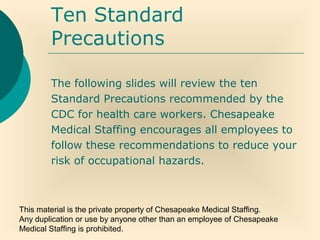 This material is the private property of Chesapeake Medical Staffing.
Any duplication or use by anyone other than an employee of Chesapeake
Medical Staffing is prohibited.
Ten Standard
Precautions
The following slides will review the ten
Standard Precautions recommended by the
CDC for health care workers. Chesapeake
Medical Staffing encourages all employees to
follow these recommendations to reduce your
risk of occupational hazards.
 