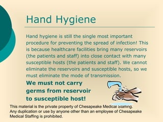 This material is the private property of Chesapeake Medical Staffing.
Any duplication or use by anyone other than an employee of Chesapeake
Medical Staffing is prohibited.
Hand Hygiene
Hand hygiene is still the single most important
procedure for preventing the spread of infection! This
is because healthcare facilities bring many reservoirs
(the patients and staff) into close contact with many
susceptible hosts (the patients and staff). We cannot
eliminate the reservoirs and susceptible hosts, so we
must eliminate the mode of transmission.
We must not carry
germs from reservoir
to susceptible host!
 