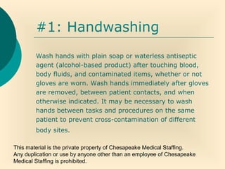 This material is the private property of Chesapeake Medical Staffing.
Any duplication or use by anyone other than an employee of Chesapeake
Medical Staffing is prohibited.
#1: Handwashing
Wash hands with plain soap or waterless antiseptic
agent (alcohol-based product) after touching blood,
body fluids, and contaminated items, whether or not
gloves are worn. Wash hands immediately after gloves
are removed, between patient contacts, and when
otherwise indicated. It may be necessary to wash
hands between tasks and procedures on the same
patient to prevent cross-contamination of different
body sites.
 