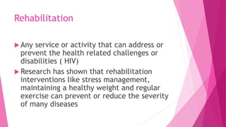Rehabilitation
 Any service or activity that can address or
prevent the health related challenges or
disabilities ( HIV)
 Research has shown that rehabilitation
interventions like stress management,
maintaining a healthy weight and regular
exercise can prevent or reduce the severity
of many diseases
 