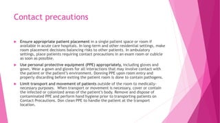 Contact precautions
 Ensure appropriate patient placement in a single patient space or room if
available in acute care hospitals. In long-term and other residential settings, make
room placement decisions balancing risks to other patients. In ambulatory
settings, place patients requiring contact precautions in an exam room or cubicle
as soon as possible.
 Use personal protective equipment (PPE) appropriately, including gloves and
gown. Wear a gown and gloves for all interactions that may involve contact with
the patient or the patient’s environment. Donning PPE upon room entry and
properly discarding before exiting the patient room is done to contain pathogens.
 Limit transport and movement of patients outside of the room to medically-
necessary purposes. When transport or movement is necessary, cover or contain
the infected or colonized areas of the patient’s body. Remove and dispose of
contaminated PPE and perform hand hygiene prior to transporting patients on
Contact Precautions. Don clean PPE to handle the patient at the transport
location.
 