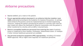 Airborne precautions
 Source control: put a mask on the patient.
 Ensure appropriate patient placement in an airborne infection isolation room
(AIIR) constructed according to the Guideline for Isolation Precautions. In settings
where Airborne Precautions cannot be implemented due to limited engineering
resources, masking the patient and placing the patient in a private room with the
door closed will reduce the likelihood of airborne transmission until the patient is
either transferred to a facility with an AIIR or returned home.
 Restrict susceptible healthcare personnel from entering the room of patients
known or suspected to have measles, chickenpox, disseminated zoster, or smallpox
if other immune healthcare personnel are available.
 Use personal protective equipment (PPE) appropriately, including a fit-tested
NIOSH-approved N95 or higher level respirator for healthcare personnel.
 