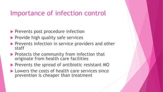 Importance of infection control
 Prevents post procedure infection
 Provide high quality safe services
 Prevents infection in service providers and other
staff
 Protects the community from infection that
originate from health care facilities
 Prevents the spread of antibiotic resistant MO
 Lowers the costs of health care services since
prevention is cheaper than treatment
 
