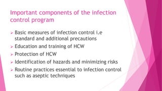 Important components of the infection
control program
 Basic measures of infection control i.e
standard and additional precautions
 Education and training of HCW
 Protection of HCW
 Identification of hazards and minimizing risks
 Routine practices essential to infection control
such as aseptic techniques
 