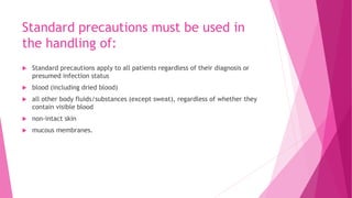 Standard precautions must be used in
the handling of:
 Standard precautions apply to all patients regardless of their diagnosis or
presumed infection status
 blood (including dried blood)
 all other body fluids/substances (except sweat), regardless of whether they
contain visible blood
 non-intact skin
 mucous membranes.
 
