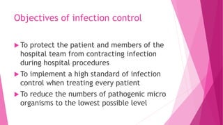 Objectives of infection control
 To protect the patient and members of the
hospital team from contracting infection
during hospital procedures
 To implement a high standard of infection
control when treating every patient
 To reduce the numbers of pathogenic micro
organisms to the lowest possible level
 