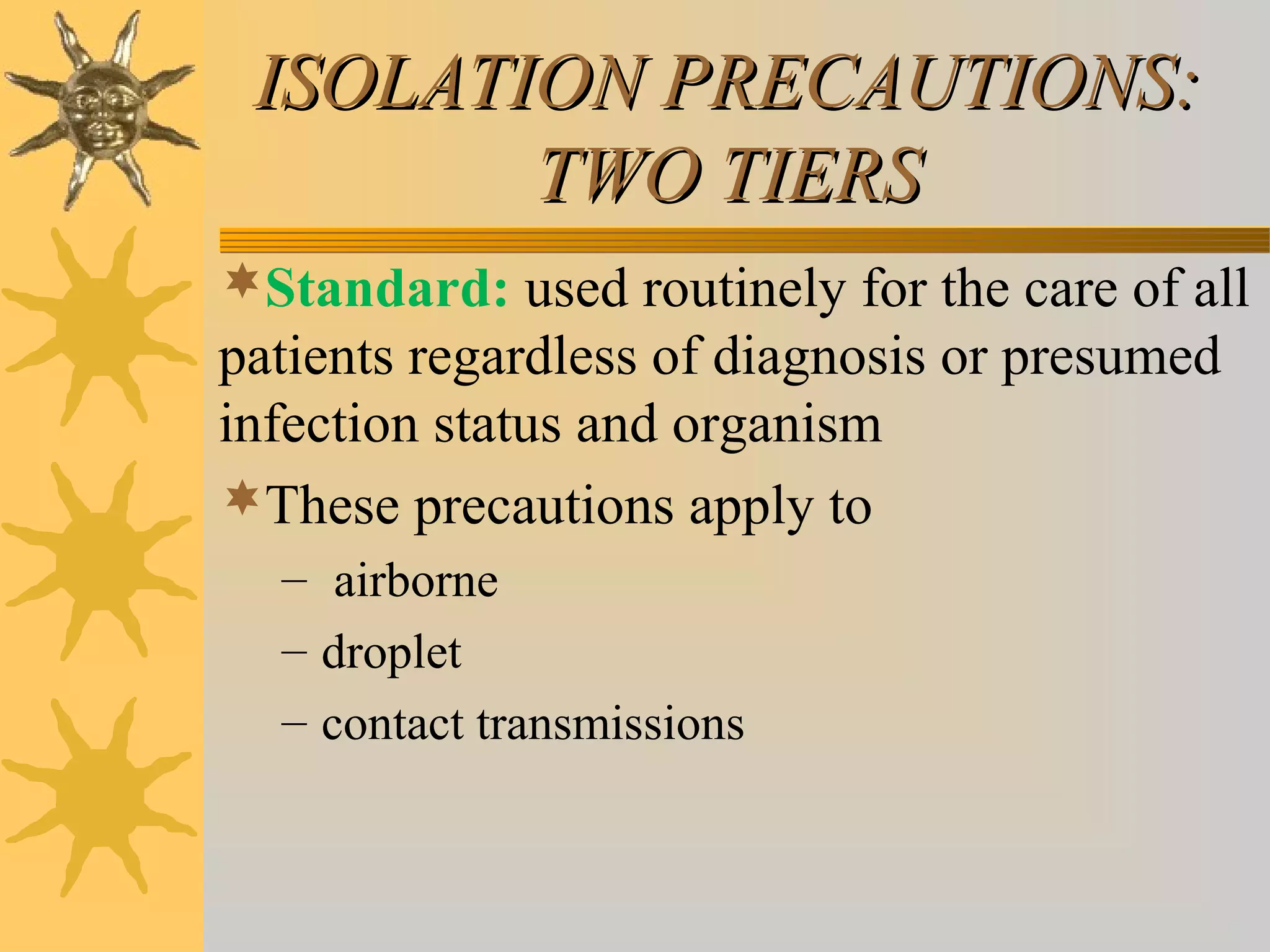 ISOLATION PRECAUTIONS:ISOLATION PRECAUTIONS:
TWO TIERSTWO TIERS
Standard: used routinely for the care of all
patients regardless of diagnosis or presumed
infection status and organism
These precautions apply to
– airborne
– droplet
– contact transmissions
 