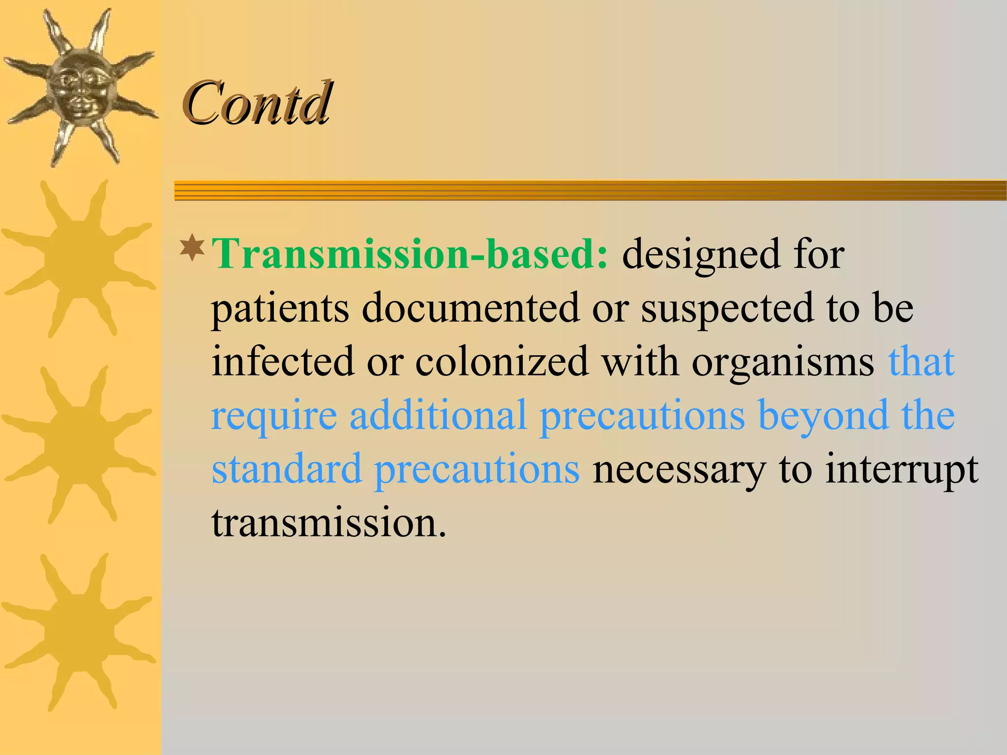 ContdContd
Transmission-based: designed for
patients documented or suspected to be
infected or colonized with organisms that
require additional precautions beyond the
standard precautions necessary to interrupt
transmission.
 