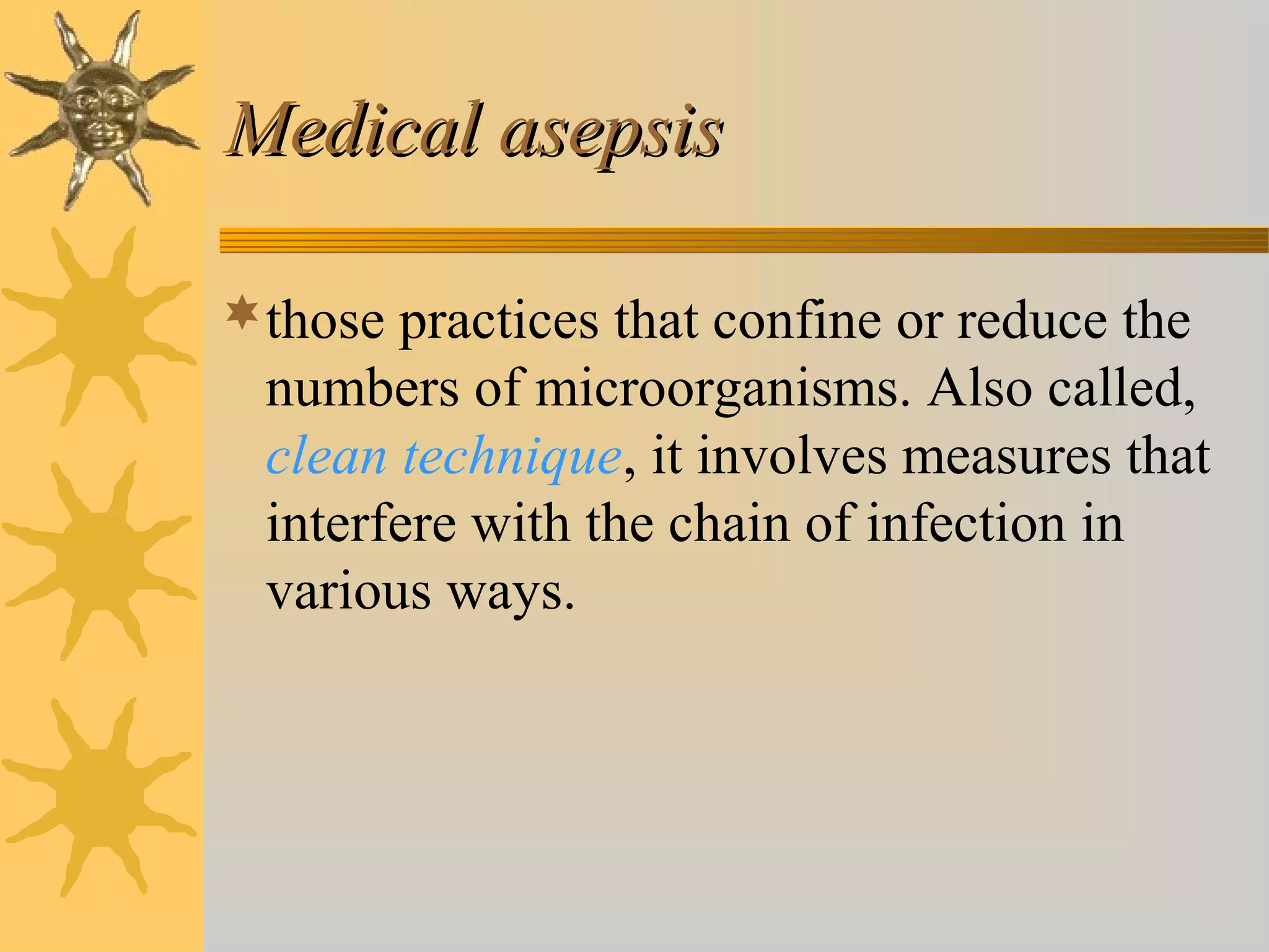 Medical asepsisMedical asepsis
those practices that confine or reduce the
numbers of microorganisms. Also called,
clean technique, it involves measures that
interfere with the chain of infection in
various ways.
 