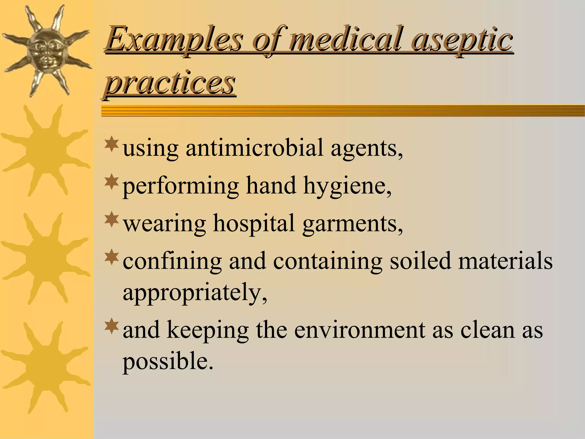 Examples of medical asepticExamples of medical aseptic
practicespractices
using antimicrobial agents,
performing hand hygiene,
wearing hospital garments,
confining and containing soiled materials
appropriately,
and keeping the environment as clean as
possible.
 