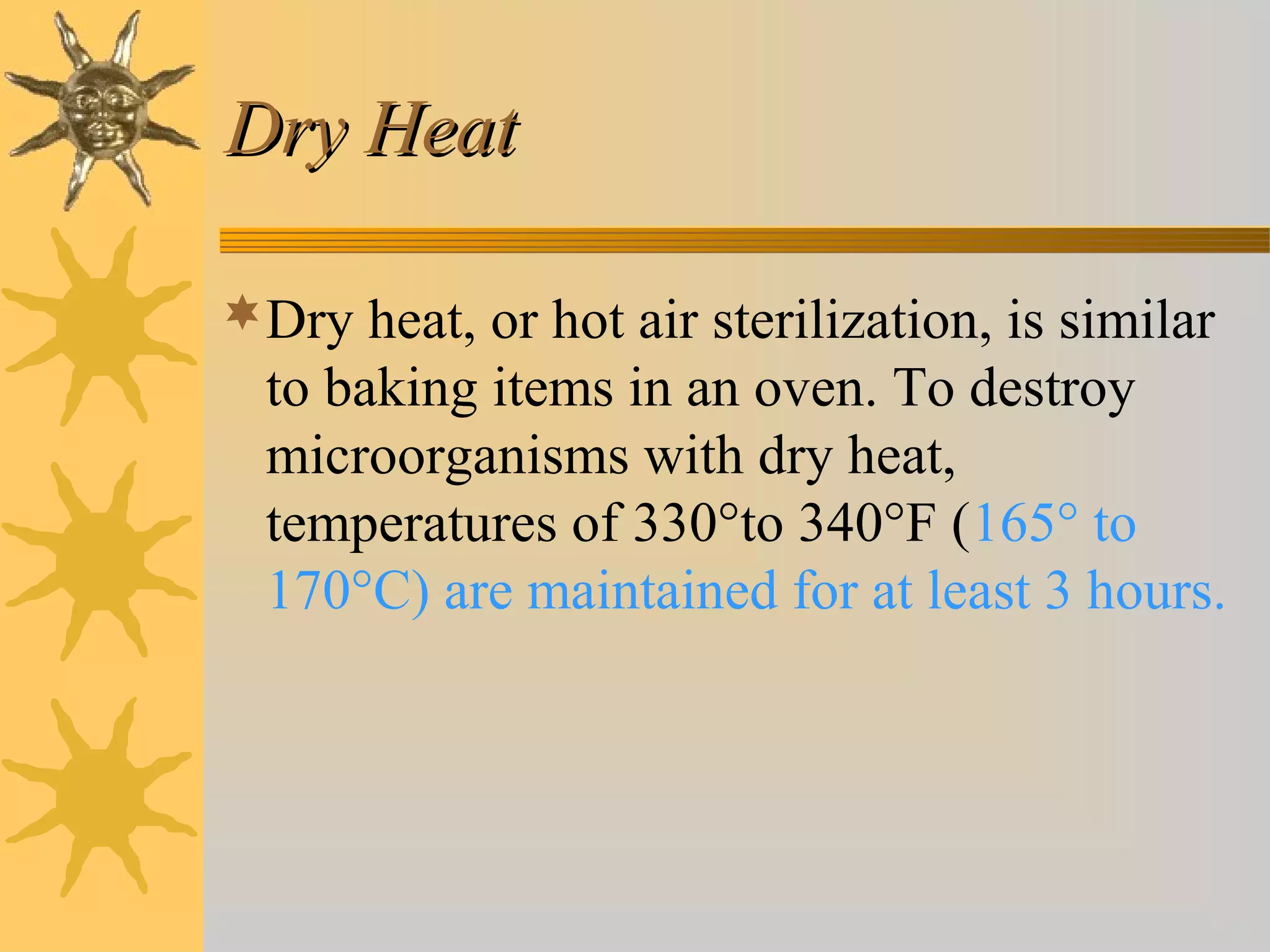 Dry HeatDry Heat
Dry heat, or hot air sterilization, is similar
to baking items in an oven. To destroy
microorganisms with dry heat,
temperatures of 330°to 340°F (165° to
170°C) are maintained for at least 3 hours.
 
