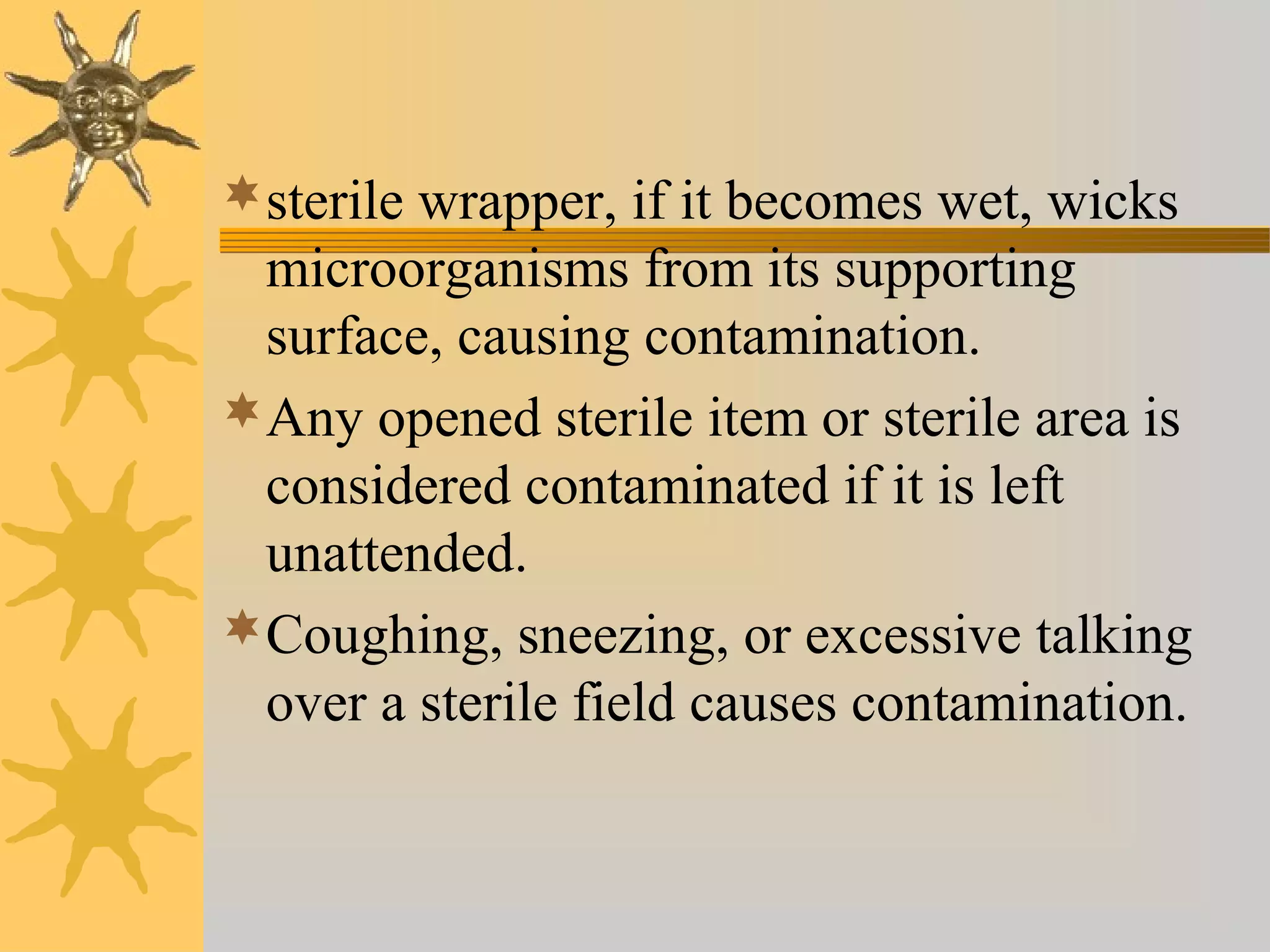 sterile wrapper, if it becomes wet, wicks
microorganisms from its supporting
surface, causing contamination.
Any opened sterile item or sterile area is
considered contaminated if it is left
unattended.
Coughing, sneezing, or excessive talking
over a sterile field causes contamination.
 