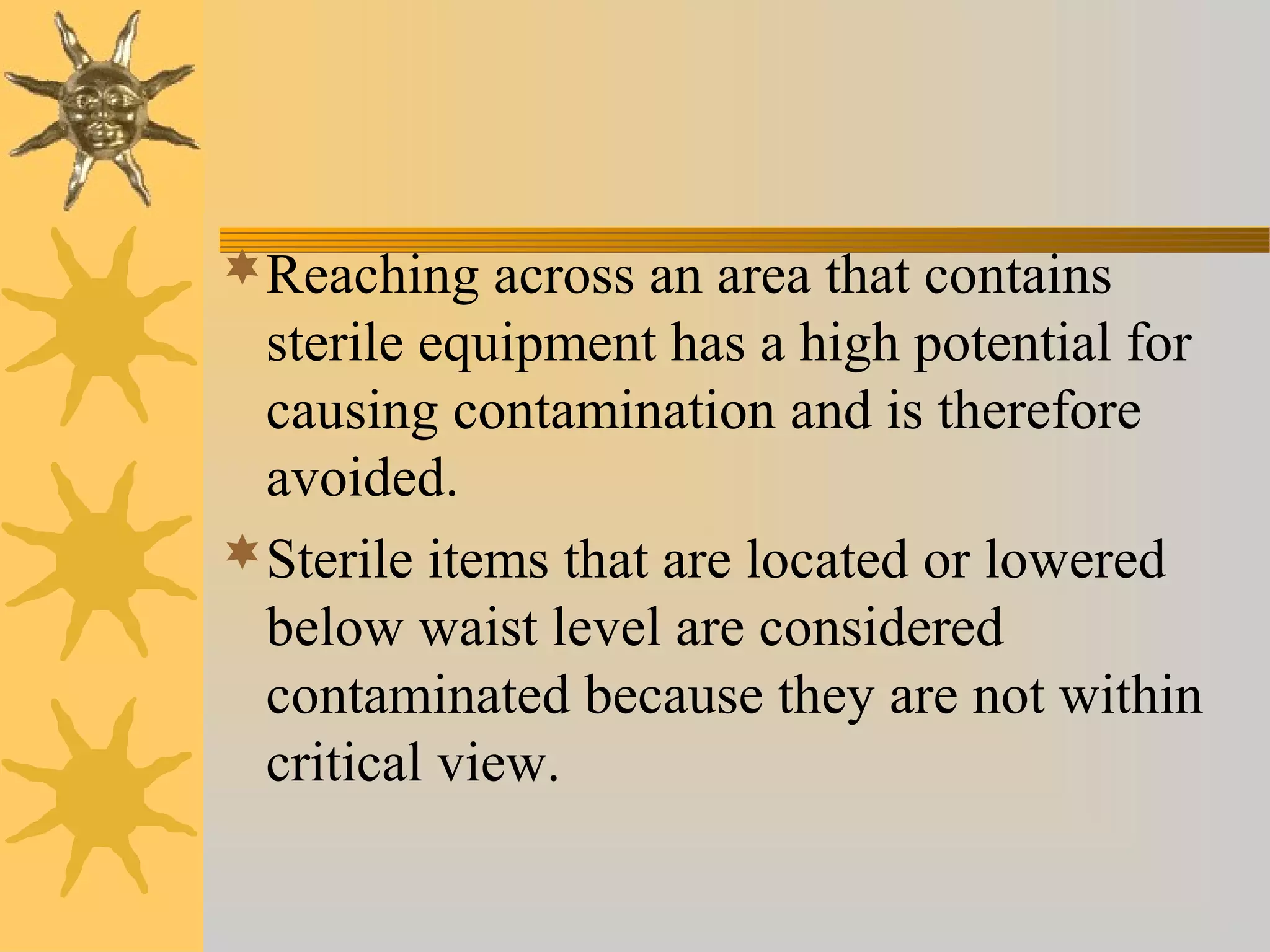 Reaching across an area that contains
sterile equipment has a high potential for
causing contamination and is therefore
avoided.
Sterile items that are located or lowered
below waist level are considered
contaminated because they are not within
critical view.
 