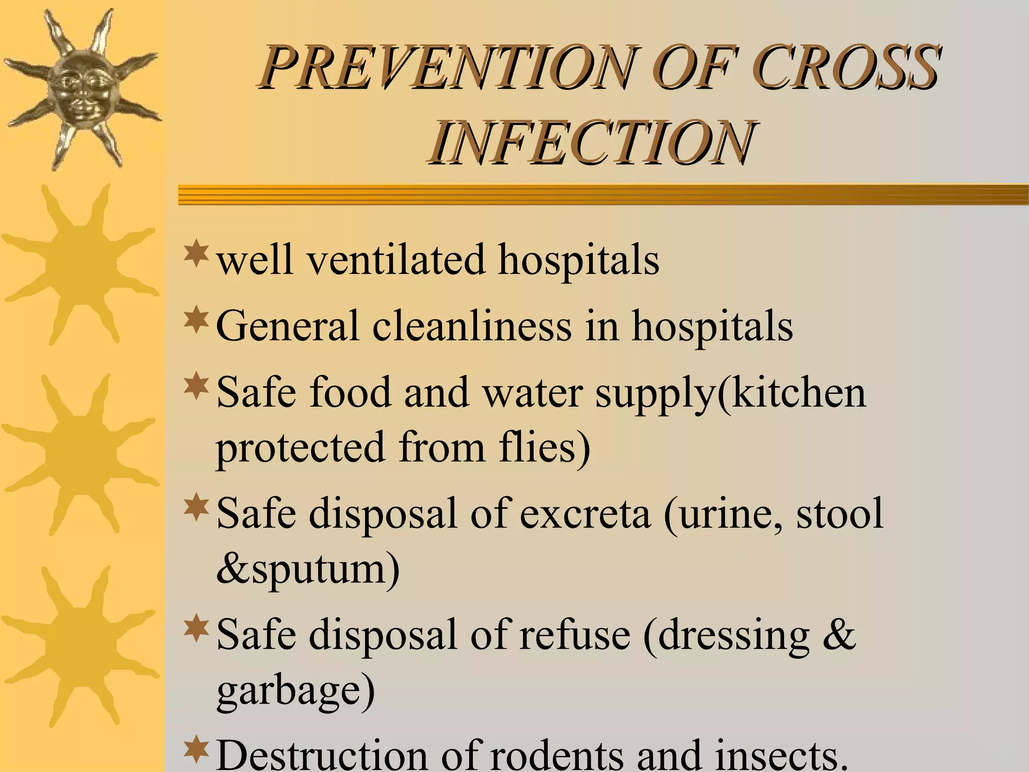 PREVENTION OF CROSSPREVENTION OF CROSS
INFECTIONINFECTION
well ventilated hospitals
General cleanliness in hospitals
Safe food and water supply(kitchen
protected from flies)
Safe disposal of excreta (urine, stool
&sputum)
Safe disposal of refuse (dressing &
garbage)
Destruction of rodents and insects.
 