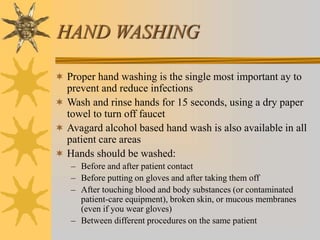 HAND WASHING
 Proper hand washing is the single most important ay to
prevent and reduce infections
 Wash and rinse hands for 15 seconds, using a dry paper
towel to turn off faucet
 Avagard alcohol based hand wash is also available in all
patient care areas
 Hands should be washed:
– Before and after patient contact
– Before putting on gloves and after taking them off
– After touching blood and body substances (or contaminated
patient-care equipment), broken skin, or mucous membranes
(even if you wear gloves)
– Between different procedures on the same patient
 