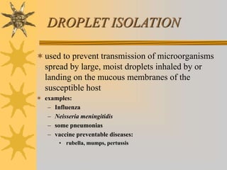 DROPLET ISOLATION
used to prevent transmission of microorganisms
spread by large, moist droplets inhaled by or
landing on the mucous membranes of the
susceptible host
 examples:
– Influenza
– Neisseria meningitidis
– some pneumonias
– vaccine preventable diseases:
• rubella, mumps, pertussis
 
