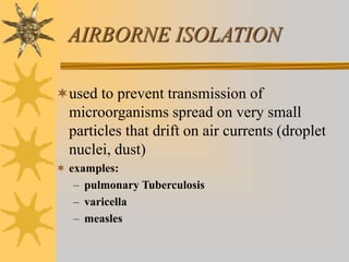 AIRBORNE ISOLATION
used to prevent transmission of
microorganisms spread on very small
particles that drift on air currents (droplet
nuclei, dust)
 examples:
– pulmonary Tuberculosis
– varicella
– measles
 