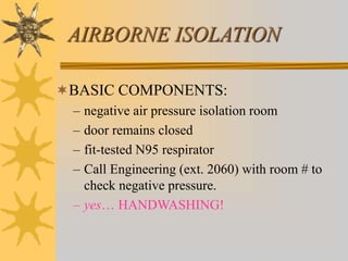 AIRBORNE ISOLATION
BASIC COMPONENTS:
– negative air pressure isolation room
– door remains closed
– fit-tested N95 respirator
– Call Engineering (ext. 2060) with room # to
check negative pressure.
– yes… HANDWASHING!
 
