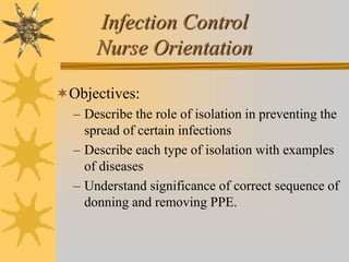 Infection Control
Nurse Orientation
Objectives:
– Describe the role of isolation in preventing the
spread of certain infections
– Describe each type of isolation with examples
of diseases
– Understand significance of correct sequence of
donning and removing PPE.
 