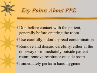 Key Points About PPE
Don before contact with the patient,
generally before entering the room
Use carefully – don’t spread contamination
Remove and discard carefully, either at the
doorway or immediately outside patient
room; remove respirator outside room
Immediately perform hand hygiene
 