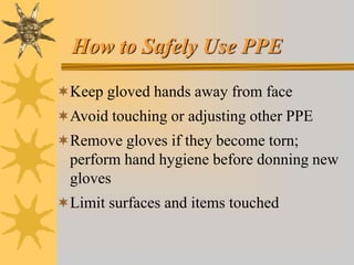 How to Safely Use PPE
Keep gloved hands away from face
Avoid touching or adjusting other PPE
Remove gloves if they become torn;
perform hand hygiene before donning new
gloves
Limit surfaces and items touched
 
