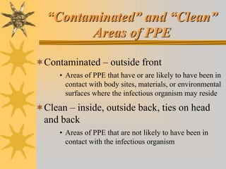 “Contaminated” and “Clean”
Areas of PPE
Contaminated – outside front
• Areas of PPE that have or are likely to have been in
contact with body sites, materials, or environmental
surfaces where the infectious organism may reside
Clean – inside, outside back, ties on head
and back
• Areas of PPE that are not likely to have been in
contact with the infectious organism
 