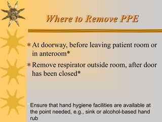 Where to Remove PPE
At doorway, before leaving patient room or
in anteroom*
Remove respirator outside room, after door
has been closed*
* Ensure that hand hygiene facilities are available at
the point needed, e.g., sink or alcohol-based hand
rub
 