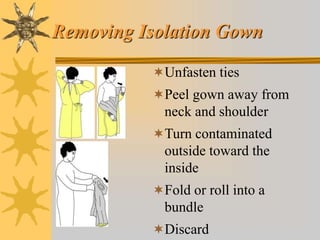 Removing Isolation Gown
Unfasten ties
Peel gown away from
neck and shoulder
Turn contaminated
outside toward the
inside
Fold or roll into a
bundle
Discard
 