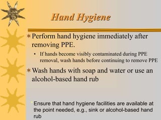 Hand Hygiene
Perform hand hygiene immediately after
removing PPE.
• If hands become visibly contaminated during PPE
removal, wash hands before continuing to remove PPE
Wash hands with soap and water or use an
alcohol-based hand rub
* Ensure that hand hygiene facilities are available at
the point needed, e.g., sink or alcohol-based hand
rub
 