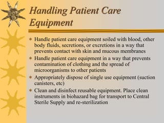 Handling Patient Care
Equipment
 Handle patient care equipment soiled with blood, other
body fluids, secretions, or excretions in a way that
prevents contact with skin and mucous membranes
 Handle patient care equipment in a way that prevents
contamination of clothing and the spread of
microorganisms to other patients
 Appropriately dispose of single use equipment (suction
canisters, etc)
 Clean and disinfect reusable equipment. Place clean
instruments in biohazard bag for transport to Central
Sterile Supply and re-sterilization
 