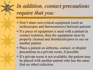 In addition, contact precautions
require that you:
Don’t share non-critical equipment (such as
stethoscopes and thermometers) between patients
If a piece of equipment is used with a patient in
contact isolation, then the equipment must be
properly cleaned and disinfected prior to use on
another patient
Place a patient on airborne, contact, or droplet
precautions in a private room, if possible
If a private room is not available, the patient may
be placed with another patient who has the same
(but no other) infection
 