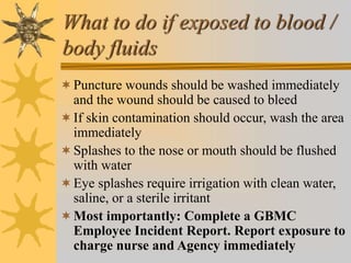 What to do if exposed to blood /
body fluids
Puncture wounds should be washed immediately
and the wound should be caused to bleed
If skin contamination should occur, wash the area
immediately
Splashes to the nose or mouth should be flushed
with water
Eye splashes require irrigation with clean water,
saline, or a sterile irritant
Most importantly: Complete a GBMC
Employee Incident Report. Report exposure to
charge nurse and Agency immediately
 
