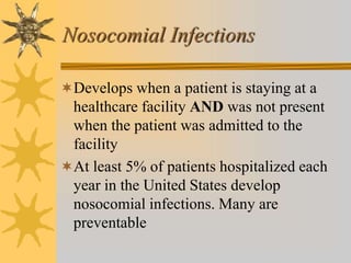 Nosocomial Infections
Develops when a patient is staying at a
healthcare facility AND was not present
when the patient was admitted to the
facility
At least 5% of patients hospitalized each
year in the United States develop
nosocomial infections. Many are
preventable
 
