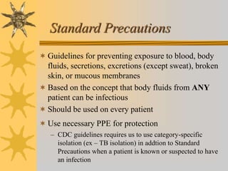 Standard Precautions
 Guidelines for preventing exposure to blood, body
fluids, secretions, excretions (except sweat), broken
skin, or mucous membranes
 Based on the concept that body fluids from ANY
patient can be infectious
 Should be used on every patient
 Use necessary PPE for protection
– CDC guidelines requires us to use category-specific
isolation (ex – TB isolation) in addtion to Standard
Precautions when a patient is known or suspected to have
an infection
 