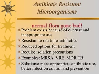 Antibiotic Resistant
Microorganisms
normal flora gone bad!
Problem exists because of overuse and
inappropriate use
Resistant to multiple antibiotics
Reduced options for treatment
Require isolation precautions
Examples: MRSA, VRE, MDR TB
Solutions: more appropriate antibiotic use,
better infection control and prevention
 