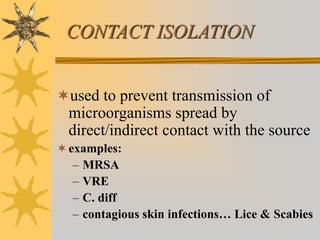 CONTACT ISOLATION
used to prevent transmission of
microorganisms spread by
direct/indirect contact with the source
examples:
– MRSA
– VRE
– C. diff
– contagious skin infections… Lice & Scabies
 